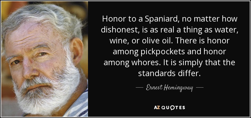 Honor to a Spaniard, no matter how dishonest, is as real a thing as water, wine, or olive oil. There is honor among pickpockets and honor among whores. It is simply that the standards differ. - Ernest Hemingway