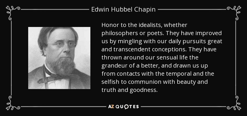 Honor to the idealists, whether philosophers or poets. They have improved us by mingling with our daily pursuits great and transcendent conceptions. They have thrown around our sensual life the grandeur of a better, and drawn us up from contacts with the temporal and the selfish to communion with beauty and truth and goodness. - Edwin Hubbel Chapin