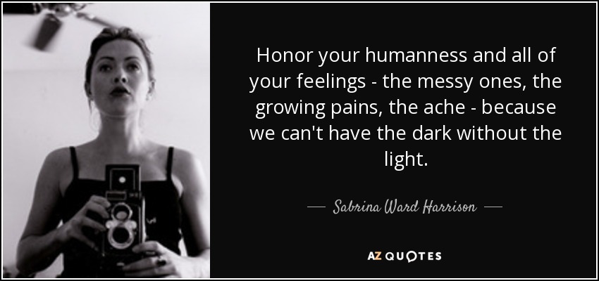 Honor your humanness and all of your feelings - the messy ones, the growing pains, the ache - because we can't have the dark without the light. - Sabrina Ward Harrison