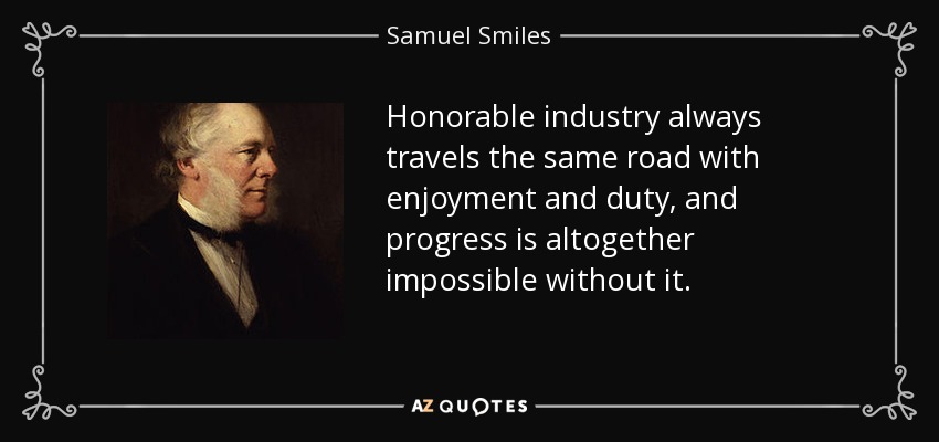 Honorable industry always travels the same road with enjoyment and duty, and progress is altogether impossible without it. - Samuel Smiles