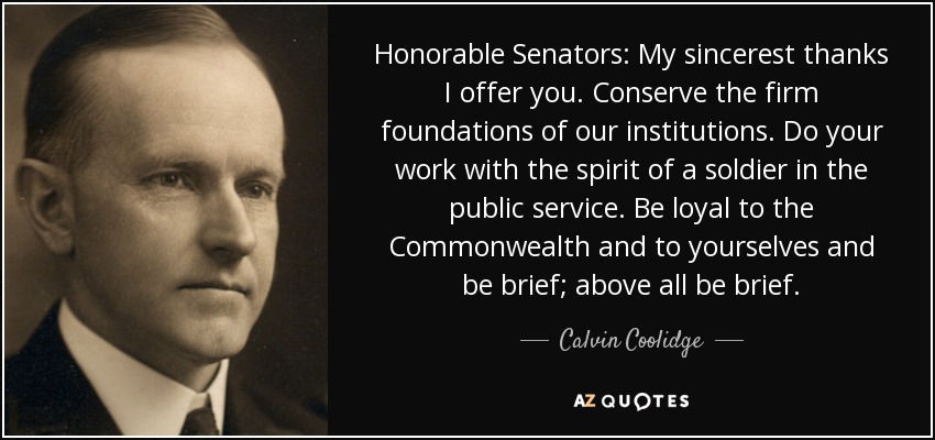 Honorable Senators: My sincerest thanks I offer you. Conserve the firm foundations of our institutions. Do your work with the spirit of a soldier in the public service. Be loyal to the Commonwealth and to yourselves and be brief; above all be brief. - Calvin Coolidge