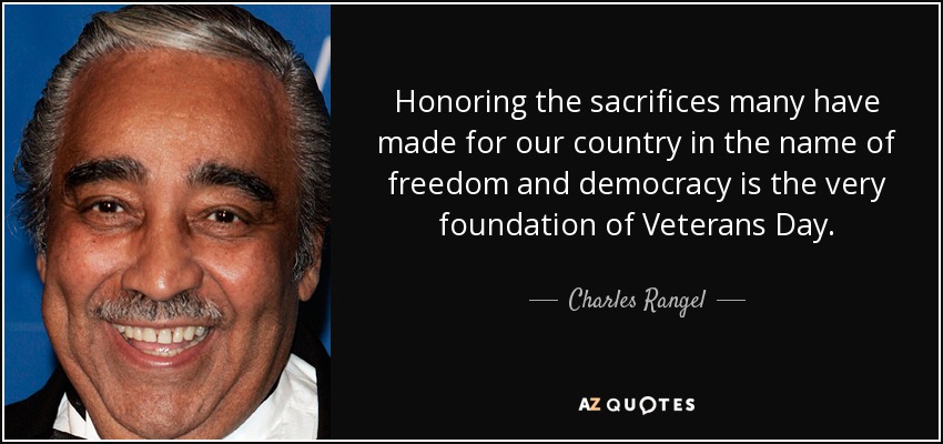 Honoring the sacrifices many have made for our country in the name of freedom and democracy is the very foundation of Veterans Day. - Charles Rangel
