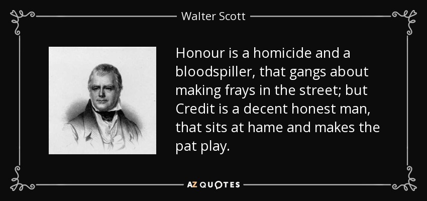 Honour is a homicide and a bloodspiller, that gangs about making frays in the street; but Credit is a decent honest man, that sits at hame and makes the pat play. - Walter Scott