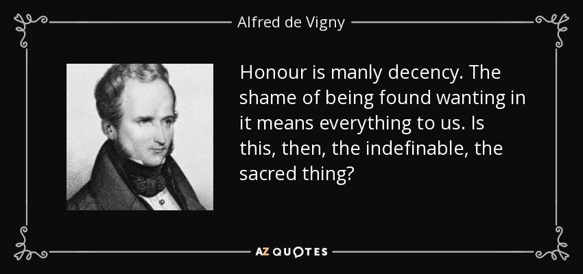 Honour is manly decency. The shame of being found wanting in it means everything to us. Is this, then, the indefinable, the sacred thing? - Alfred de Vigny