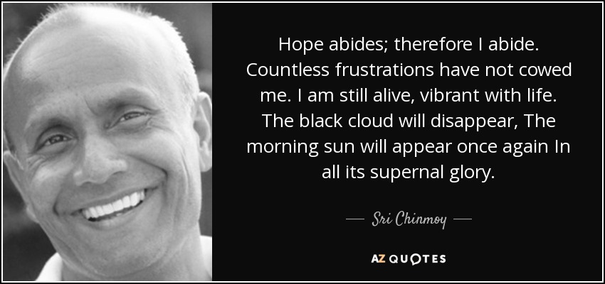 Hope abides; therefore I abide. Countless frustrations have not cowed me. I am still alive, vibrant with life. The black cloud will disappear, The morning sun will appear once again In all its supernal glory. - Sri Chinmoy
