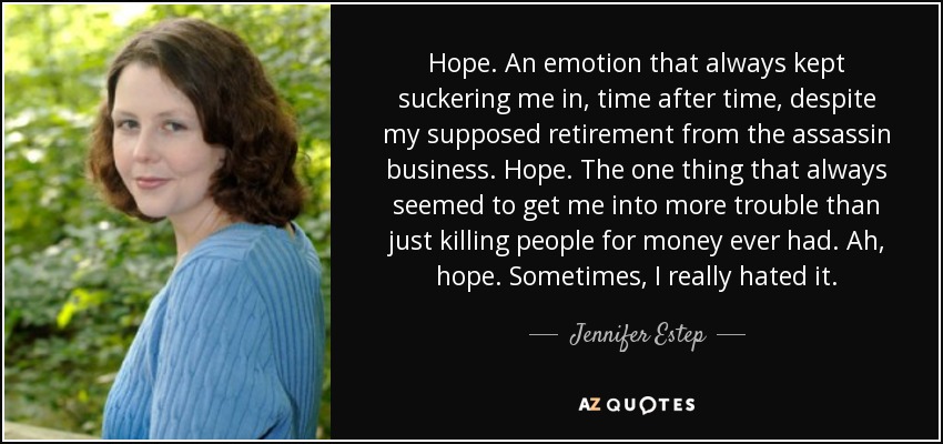 Hope. An emotion that always kept suckering me in, time after time, despite my supposed retirement from the assassin business. Hope. The one thing that always seemed to get me into more trouble than just killing people for money ever had. Ah, hope. Sometimes, I really hated it. - Jennifer Estep