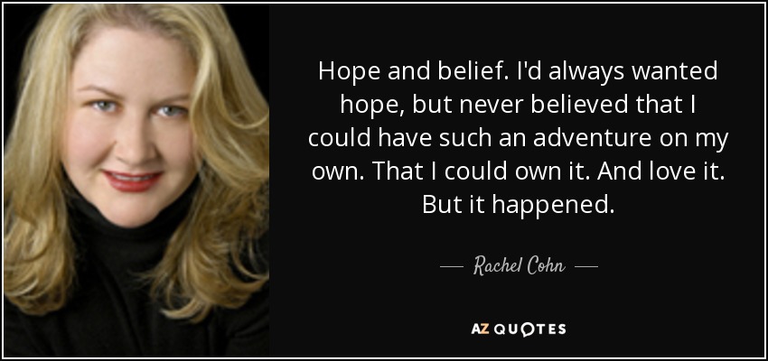 Hope and belief. I'd always wanted hope, but never believed that I could have such an adventure on my own. That I could own it. And love it. But it happened. - Rachel Cohn