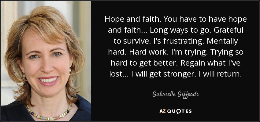 Hope and faith. You have to have hope and faith... Long ways to go. Grateful to survive. I's frustrating. Mentally hard. Hard work. I'm trying. Trying so hard to get better. Regain what I've lost... I will get stronger. I will return. - Gabrielle Giffords