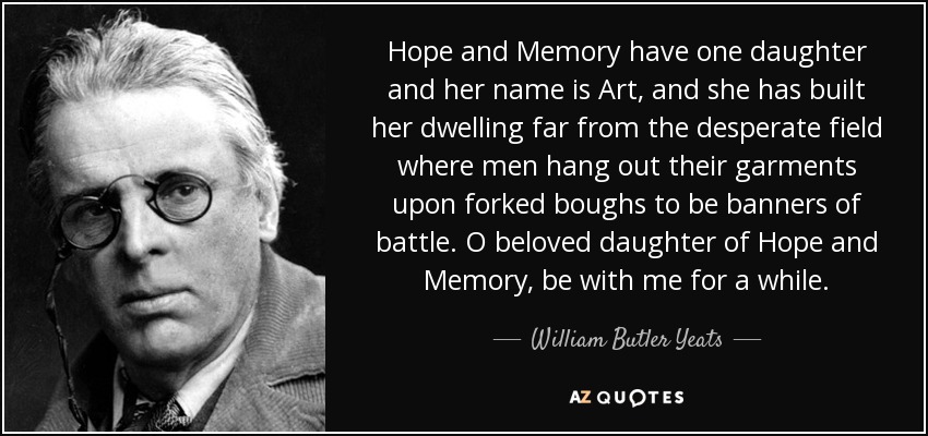 Hope and Memory have one daughter and her name is Art, and she has built her dwelling far from the desperate field where men hang out their garments upon forked boughs to be banners of battle. O beloved daughter of Hope and Memory, be with me for a while. - William Butler Yeats