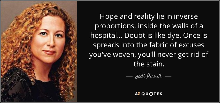 Hope and reality lie in inverse proportions, inside the walls of a hospital... Doubt is like dye. Once is spreads into the fabric of excuses you've woven, you'll never get rid of the stain. - Jodi Picoult