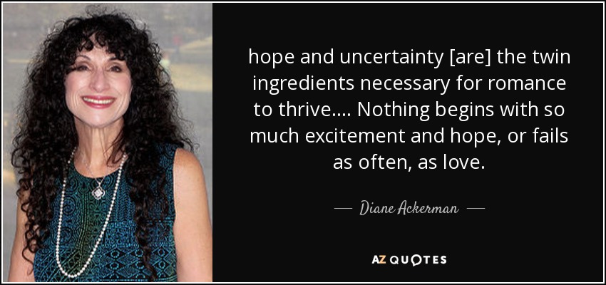 hope and uncertainty [are] the twin ingredients necessary for romance to thrive. ... Nothing begins with so much excitement and hope, or fails as often, as love. - Diane Ackerman