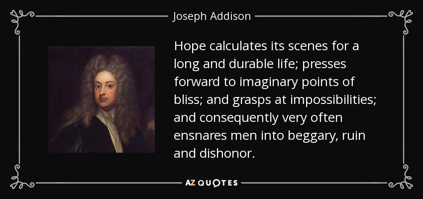 Hope calculates its scenes for a long and durable life; presses forward to imaginary points of bliss; and grasps at impossibilities; and consequently very often ensnares men into beggary, ruin and dishonor. - Joseph Addison
