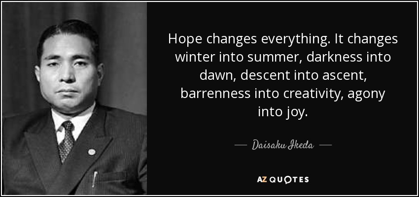 Hope changes everything. It changes winter into summer, darkness into dawn, descent into ascent, barrenness into creativity, agony into joy. - Daisaku Ikeda