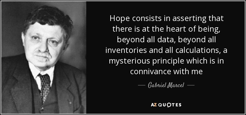 Hope consists in asserting that there is at the heart of being, beyond all data, beyond all inventories and all calculations, a mysterious principle which is in connivance with me - Gabriel Marcel