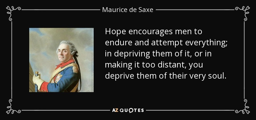 Hope encourages men to endure and attempt everything; in depriving them of it, or in making it too distant, you deprive them of their very soul. - Maurice de Saxe