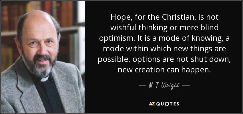 Hope, for the Christian, is not wishful thinking or mere blind optimism. It is a mode of knowing, a mode within which new things are possible, options are not shut down, new creation can happen. - N. T. Wright