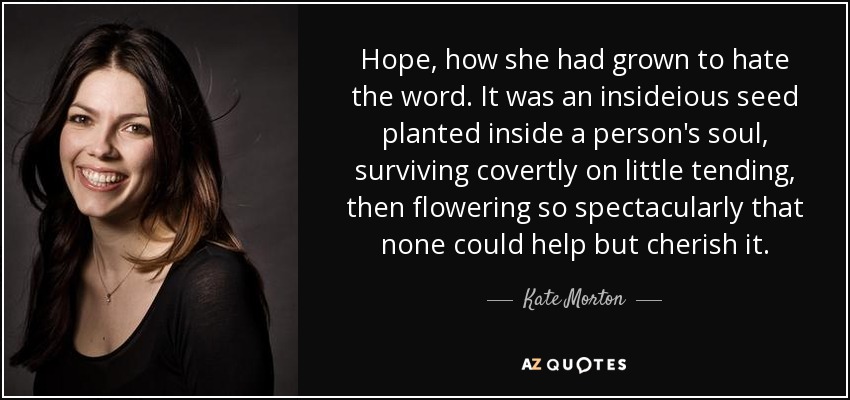 Hope, how she had grown to hate the word. It was an insideious seed planted inside a person's soul, surviving covertly on little tending, then flowering so spectacularly that none could help but cherish it. - Kate Morton