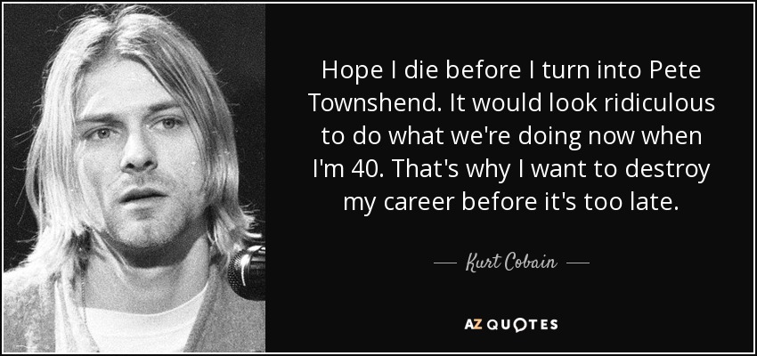 Hope I die before I turn into Pete Townshend. It would look ridiculous to do what we're doing now when I'm 40. That's why I want to destroy my career before it's too late. - Kurt Cobain