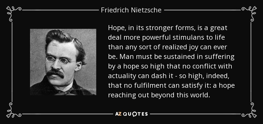 Hope, in its stronger forms, is a great deal more powerful stimulans to life than any sort of realized joy can ever be. Man must be sustained in suffering by a hope so high that no conflict with actuality can dash it - so high, indeed, that no fulfilment can satisfy it: a hope reaching out beyond this world. - Friedrich Nietzsche