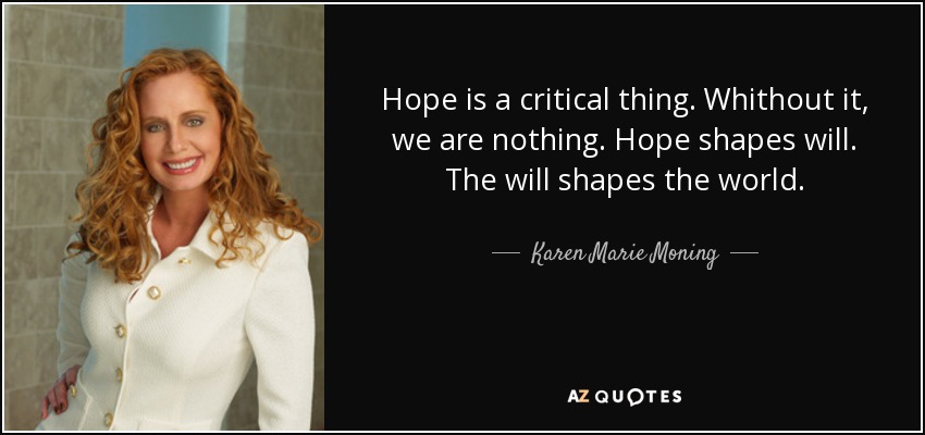 Hope is a critical thing. Whithout it, we are nothing. Hope shapes will. The will shapes the world. - Karen Marie Moning