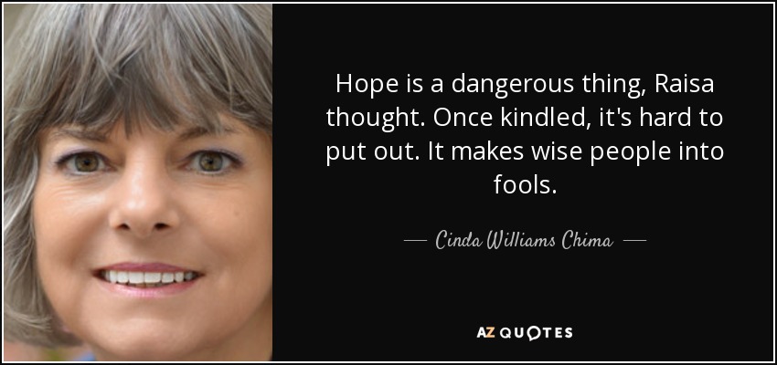 Hope is a dangerous thing, Raisa thought. Once kindled, it's hard to put out. It makes wise people into fools. - Cinda Williams Chima