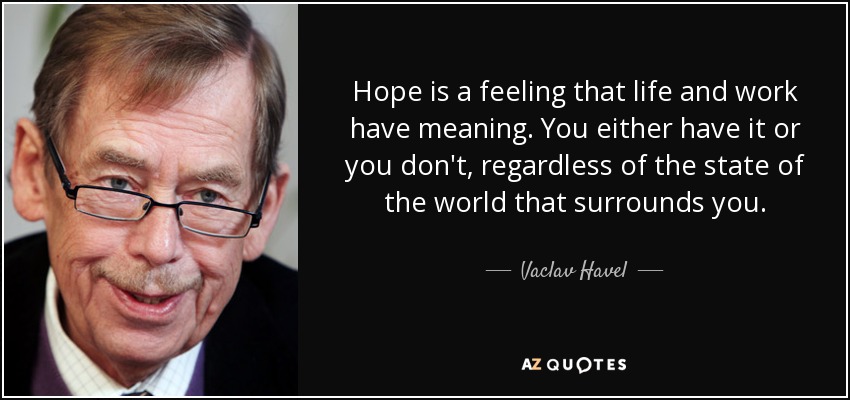 Hope is a feeling that life and work have meaning. You either have it or you don't, regardless of the state of the world that surrounds you. - Vaclav Havel