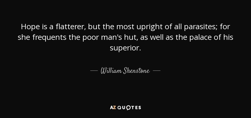 Hope is a flatterer, but the most upright of all parasites; for she frequents the poor man's hut, as well as the palace of his superior. - William Shenstone