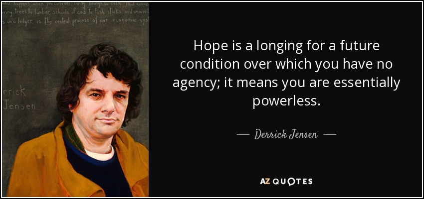 Hope is a longing for a future condition over which you have no agency; it means you are essentially powerless. - Derrick Jensen