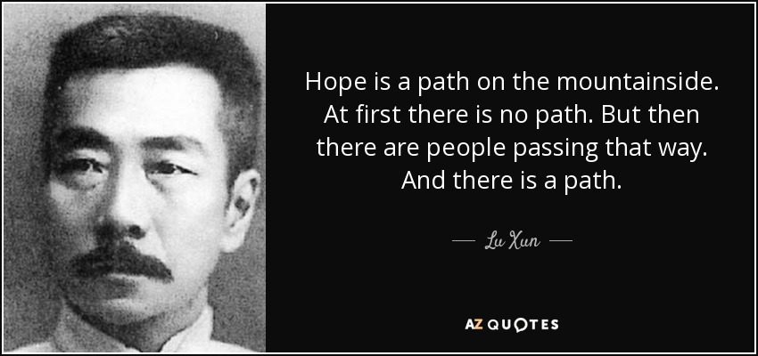 Hope is a path on the mountainside. At first there is no path. But then there are people passing that way. And there is a path. - Lu Xun