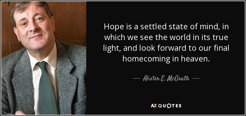 Hope is a settled state of mind, in which we see the world in its true light, and look forward to our final homecoming in heaven. - Alister E. McGrath