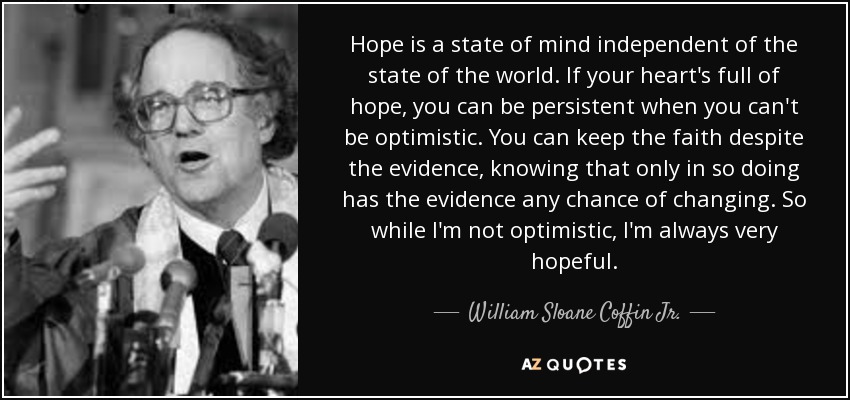 Hope is a state of mind independent of the state of the world. If your heart's full of hope, you can be persistent when you can't be optimistic. You can keep the faith despite the evidence, knowing that only in so doing has the evidence any chance of changing. So while I'm not optimistic, I'm always very hopeful. - William Sloane Coffin
