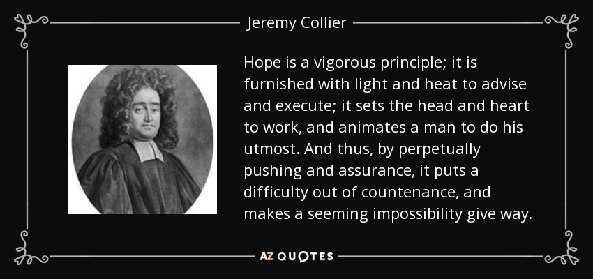 Hope is a vigorous principle; it is furnished with light and heat to advise and execute; it sets the head and heart to work, and animates a man to do his utmost. And thus, by perpetually pushing and assurance, it puts a difficulty out of countenance, and makes a seeming impossibility give way. - Jeremy Collier