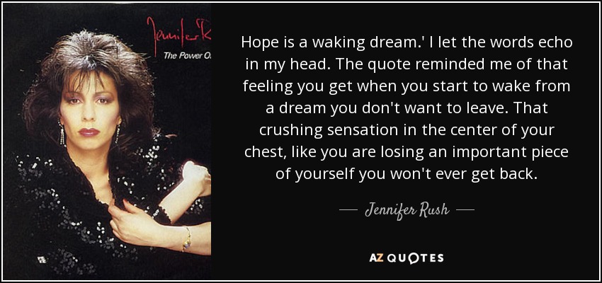 Hope is a waking dream.' I let the words echo in my head. The quote reminded me of that feeling you get when you start to wake from a dream you don't want to leave. That crushing sensation in the center of your chest, like you are losing an important piece of yourself you won't ever get back. - Jennifer Rush