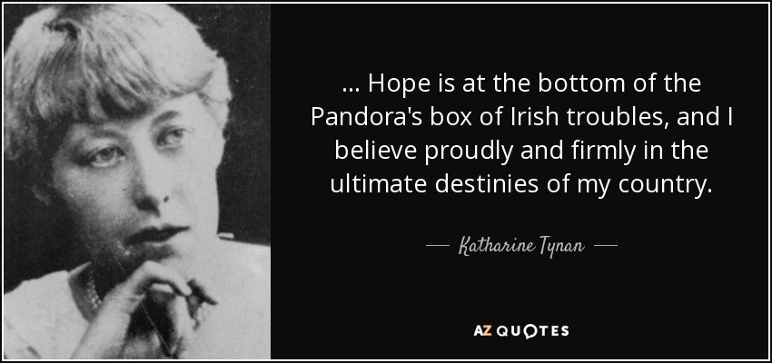 ... Hope is at the bottom of the Pandora's box of Irish troubles, and I believe proudly and firmly in the ultimate destinies of my country. - Katharine Tynan