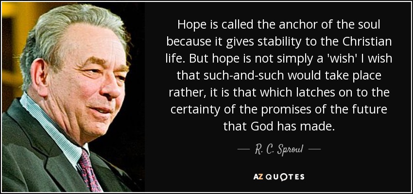 Hope is called the anchor of the soul because it gives stability to the Christian life. But hope is not simply a 'wish' I wish that such-and-such would take place rather, it is that which latches on to the certainty of the promises of the future that God has made. - R. C. Sproul