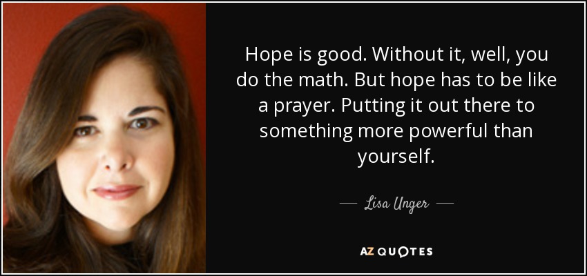 Hope is good. Without it, well, you do the math. But hope has to be like a prayer. Putting it out there to something more powerful than yourself. - Lisa Unger