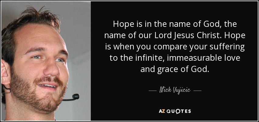 Hope is in the name of God, the name of our Lord Jesus Christ. Hope is when you compare your suffering to the infinite, immeasurable love and grace of God. - Nick Vujicic