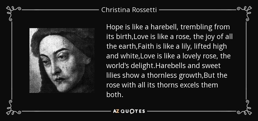 Hope is like a harebell, trembling from its birth,Love is like a rose, the joy of all the earth,Faith is like a lily, lifted high and white,Love is like a lovely rose, the world's delight.Harebells and sweet lilies show a thornless growth,But the rose with all its thorns excels them both. - Christina Rossetti