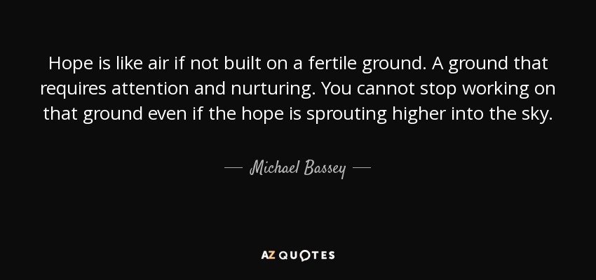 Hope is like air if not built on a fertile ground. A ground that requires attention and nurturing. You cannot stop working on that ground even if the hope is sprouting higher into the sky. - Michael Bassey