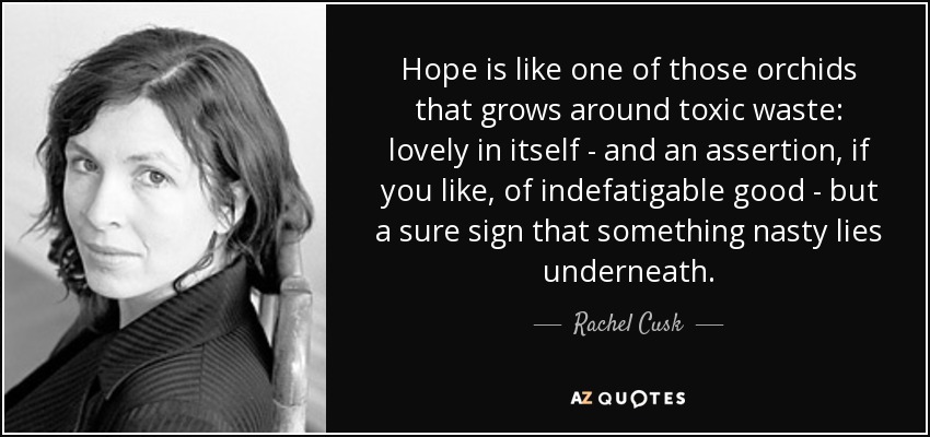 Hope is like one of those orchids that grows around toxic waste: lovely in itself - and an assertion, if you like, of indefatigable good - but a sure sign that something nasty lies underneath. - Rachel Cusk