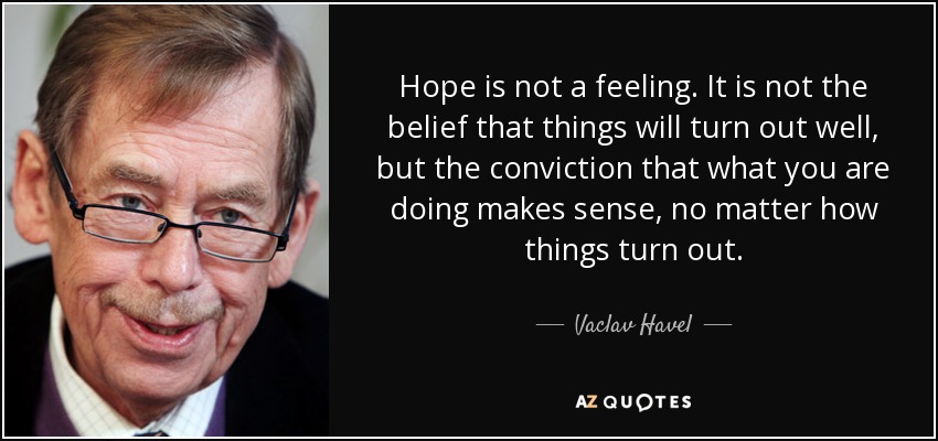 Hope is not a feeling. It is not the belief that things will turn out well, but the conviction that what you are doing makes sense, no matter how things turn out. - Vaclav Havel