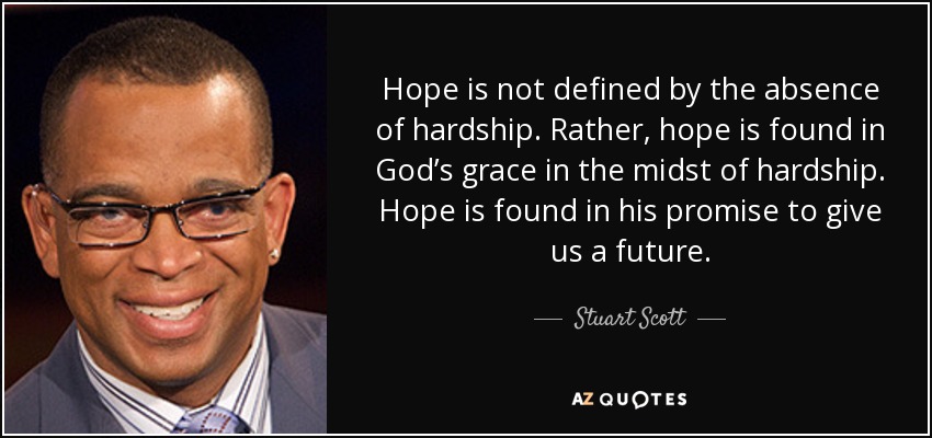 Hope is not defined by the absence of hardship. Rather, hope is found in God’s grace in the midst of hardship. Hope is found in his promise to give us a future. - Stuart Scott