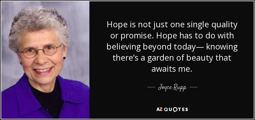 Hope is not just one single quality or promise. Hope has to do with believing beyond today— knowing there’s a garden of beauty that awaits me. - Joyce Rupp