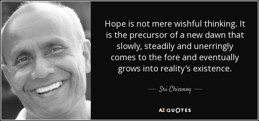 Hope is not mere wishful thinking. It is the precursor of a new dawn that slowly, steadily and unerringly comes to the fore and eventually grows into reality's existence. - Sri Chinmoy