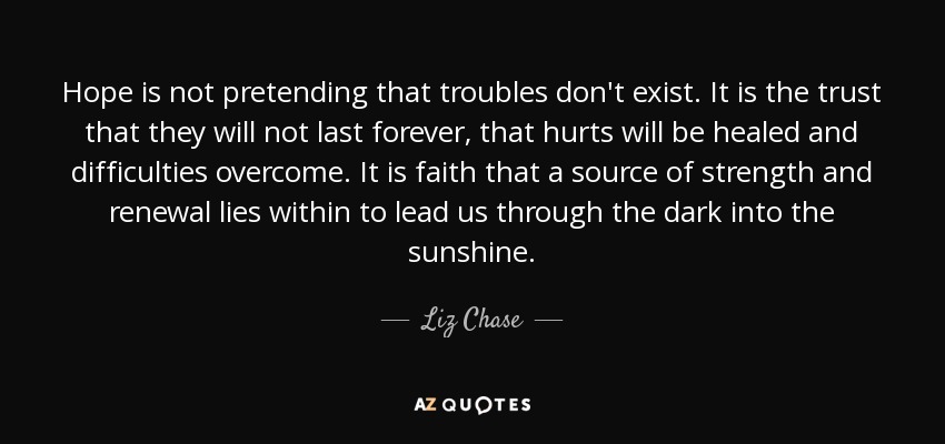 Hope is not pretending that troubles don't exist. It is the trust that they will not last forever, that hurts will be healed and difficulties overcome. It is faith that a source of strength and renewal lies within to lead us through the dark into the sunshine. - Liz Chase