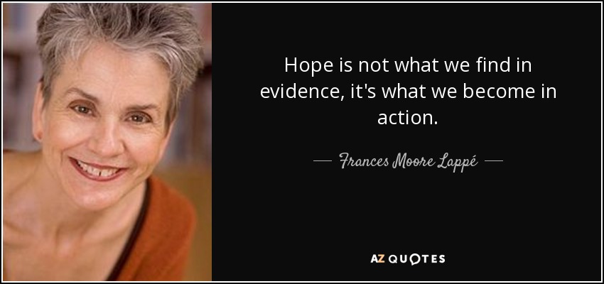 Hope is not what we find in evidence, it's what we become in action. - Frances Moore Lappé
