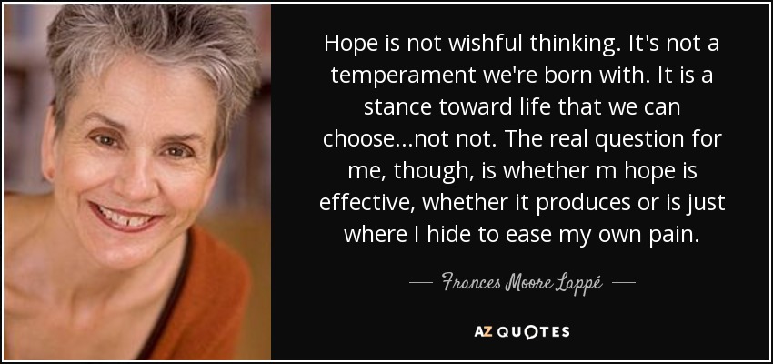 Hope is not wishful thinking. It's not a temperament we're born with. It is a stance toward life that we can choose...not not. The real question for me, though, is whether m hope is effective, whether it produces or is just where I hide to ease my own pain. - Frances Moore Lappé