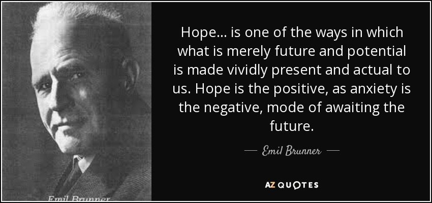 Hope . . . is one of the ways in which what is merely future and potential is made vividly present and actual to us. Hope is the positive, as anxiety is the negative, mode of awaiting the future. - Emil Brunner
