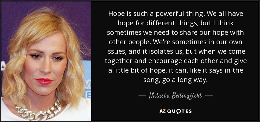 Hope is such a powerful thing. We all have hope for different things, but I think sometimes we need to share our hope with other people. We're sometimes in our own issues, and it isolates us, but when we come together and encourage each other and give a little bit of hope, it can, like it says in the song, go a long way. - Natasha Bedingfield