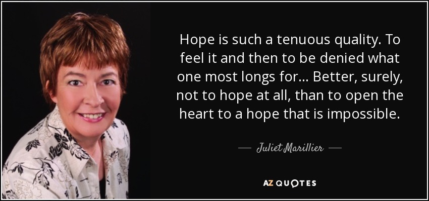 Hope is such a tenuous quality. To feel it and then to be denied what one most longs for ... Better, surely, not to hope at all, than to open the heart to a hope that is impossible. - Juliet Marillier
